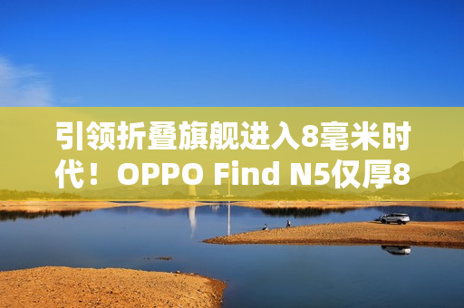 引领折叠旗舰进入8毫米时代!OPPO Find N5仅厚8.93mm:全行业最薄 引领折叠旗舰进入8毫米时代!OPPO Find N5仅厚8.93mm:全行业最薄