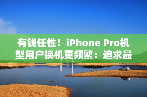 有钱任性！iPhone Pro机型用户换机更频繁：追求最新技术