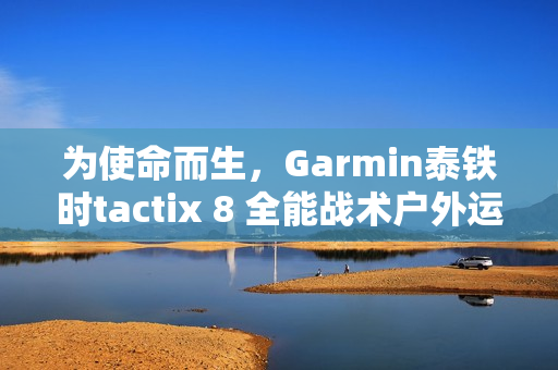 为使命而生，Garmin泰铁时tactix 8 全能战术户外运动手表全新上市