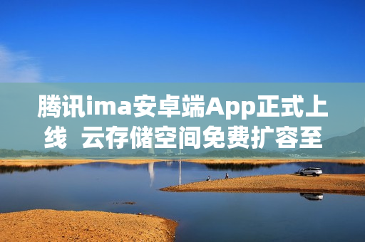 腾讯ima安卓端App正式上线  云存储空间免费扩容至2G