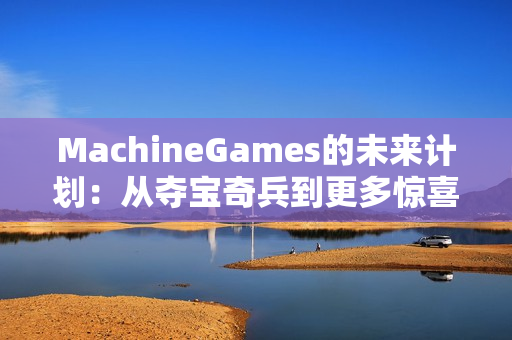 MachineGames的未来计划：从夺宝奇兵到更多惊喜