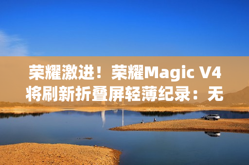 荣耀激进！荣耀Magic V4将刷新折叠屏轻薄纪录：无敌