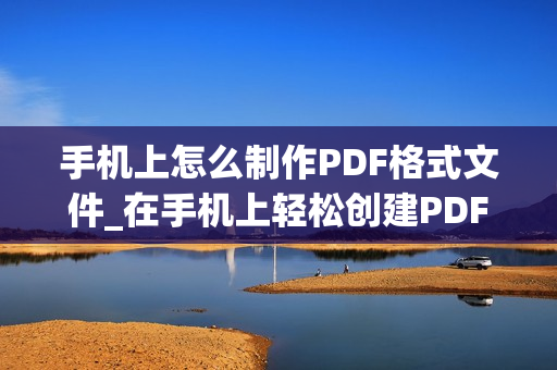手机上怎么制作PDF格式文件_在手机上轻松创建PDF格式文件的简易教程及技巧