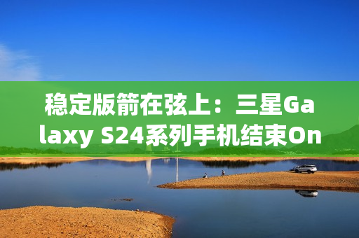 稳定版箭在弦上：三星Galaxy S24系列手机结束One UI 7 Beta测试计划