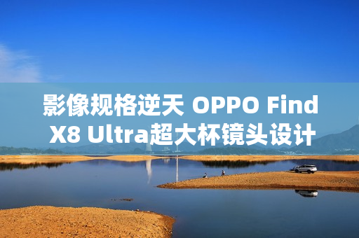 影像规格逆天 OPPO Find X8 Ultra超大杯镜头设计绝了