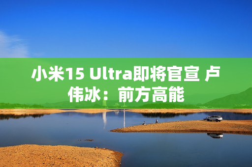 小米15 Ultra即将官宣 卢伟冰：前方高能