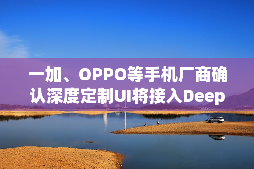 一加、OPPO等手机厂商确认深度定制UI将接入DeepSeek模型