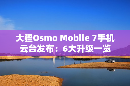 大疆Osmo Mobile 7手机云台发布：6大升级一览