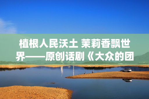 植根人民沃土 茉莉香飘世界——原创话剧《大众的团——人民的〈茉莉花〉》演出札记(植根沃土的意思) 植根人民沃土 茉莉香飘世界——原创话剧《大众的团——人民的〈茉莉花〉》演出札记(植根沃土的意思)