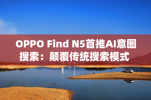 OPPO Find N5首推AI意图搜索：颠覆传统搜索模式 效率暴增