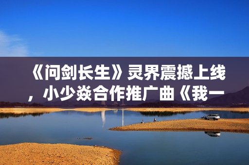 《问剑长生》灵界震撼上线，小少焱合作推广曲《我一剑，劈得开吗？》引爆修仙国潮
