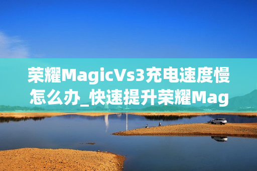 荣耀MagicVs3充电速度慢怎么办_快速提升荣耀MagicVs3充电速度技巧