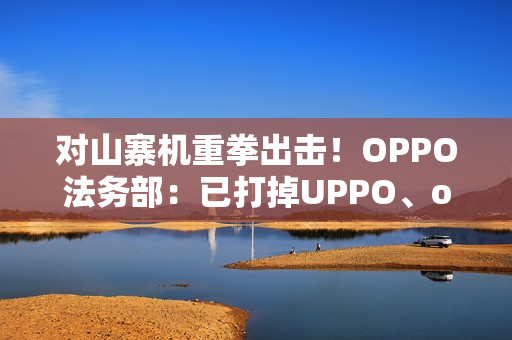 对山寨机重拳出击！OPPO法务部：已打掉UPPO、oddo等品牌