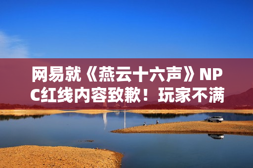 网易就《燕云十六声》NPC红线内容致歉！玩家不满：都是AI的锅？