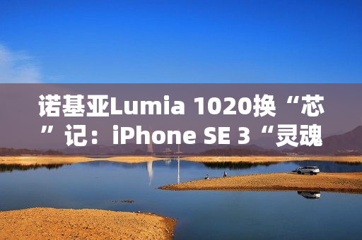 诺基亚Lumia 1020换“芯”记：iPhone SE 3“灵魂附体”，适配iOS带来新生