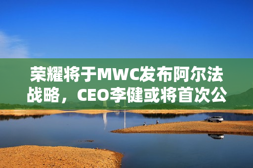 荣耀将于MWC发布阿尔法战略，CEO李健或将首次公开亮相
