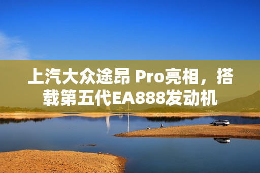 上汽大众途昂 Pro亮相，搭载第五代EA888发动机