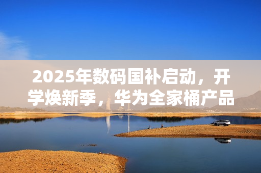 2025年数码国补启动，开学焕新季，华为全家桶产品带来折上折