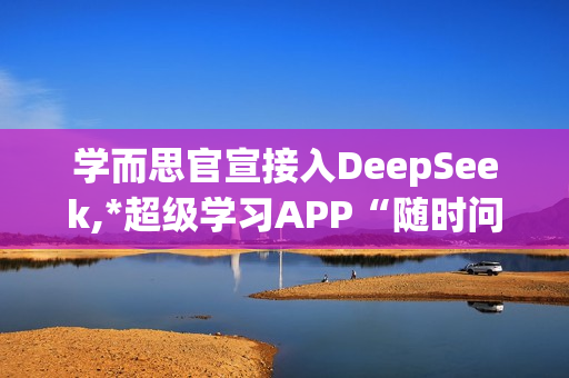 学而思官宣接入DeepSeek,*超级学习APP“随时问”