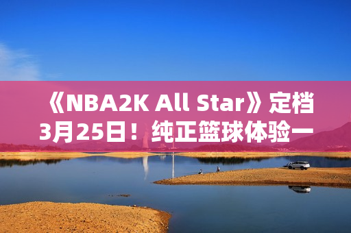 《NBA2K All Star》定档3月25日！纯正篮球体验一触即发