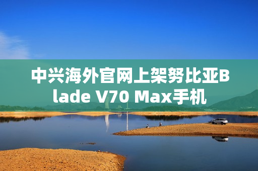 中兴海外官网上架努比亚Blade V70 Max手机
