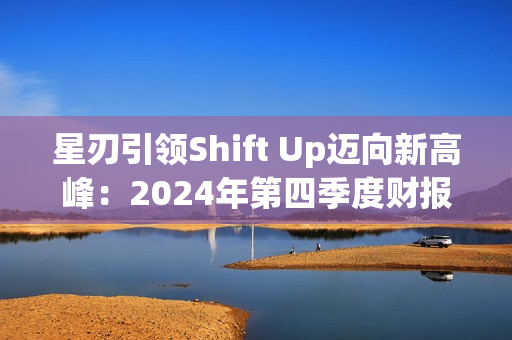 星刃引领Shift Up迈向新高峰：2024年第四季度财报亮点解读
