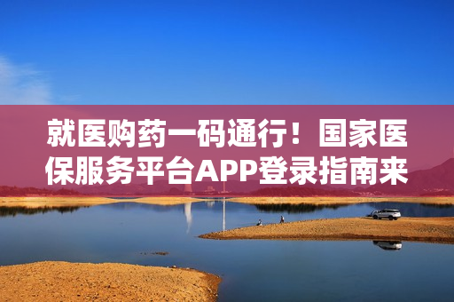 就医购药一码通行！国家医保服务平台APP登录指南来了