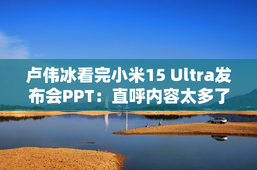 卢伟冰看完小米15 Ultra发布会PPT：直呼内容太多了 需要删减