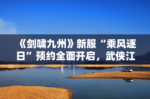 《剑啸九州》新服“乘风逐日”预约全面开启，武侠江湖再掀风云！