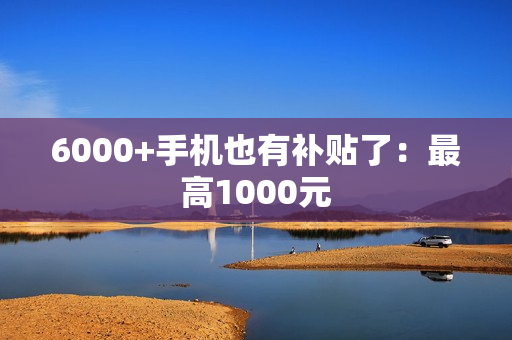 6000+手机也有补贴了：最高1000元