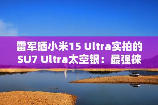 雷军晒小米15 Ultra实拍的SU7 Ultra太空银：最强徕卡长焦来了