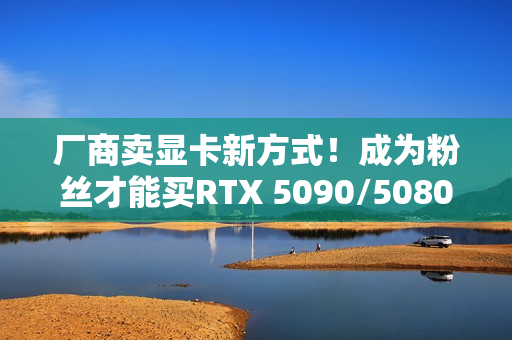 厂商卖显卡新方式！成为粉丝才能买RTX 5090/5080