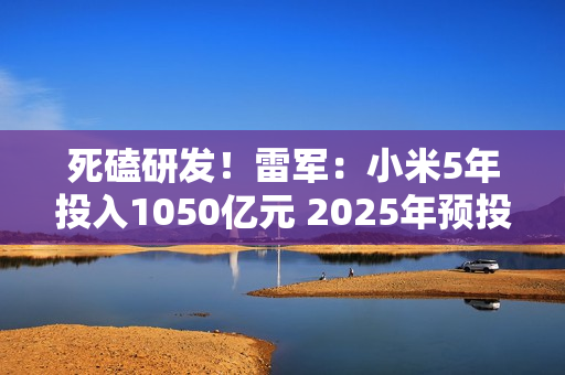 死磕研发！雷军：小米5年投入1050亿元 2025年预投入300亿