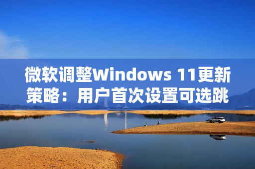 微软调整Windows 11更新策略：用户首次设置可选跳过更新