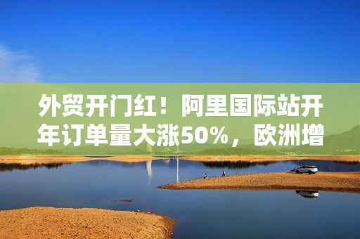 外贸开门红！阿里国际站开年订单量大涨50%，欧洲增速最快