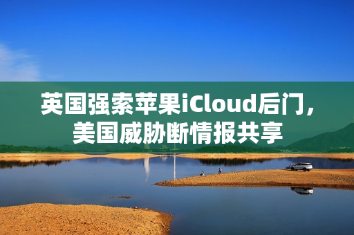 英国强索苹果iCloud后门，美国威胁断情报共享