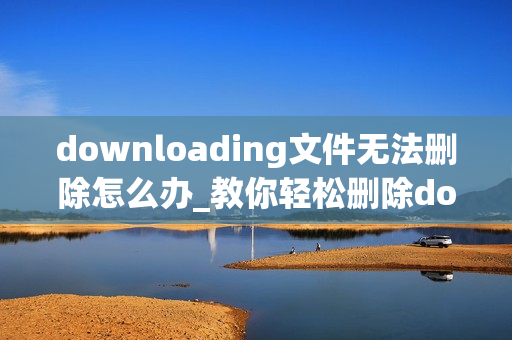 downloading文件无法删除怎么办_教你轻松删除downloading文件的电脑教程