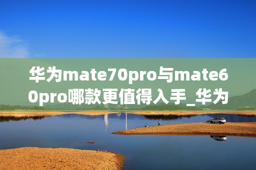 华为mate70pro与mate60pro哪款更值得入手_华为mate70pro对比mate60pro哪款好 华为mate70pro与mate60pro哪款更值得入手_华为mate70pro对比mate60pro哪款好