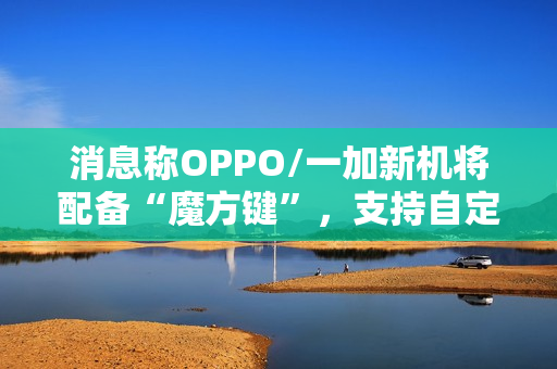 消息称OPPO/一加新机将配备“魔方键”，支持自定义功能