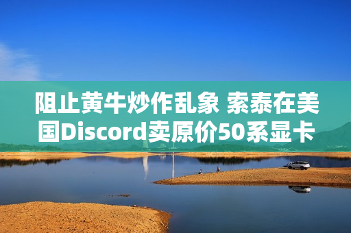 阻止黄牛炒作乱象 索泰在美国Discord卖原价50系显卡