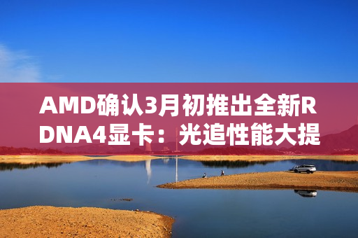 AMD确认3月初推出全新RDNA4显卡:光追性能大提升! AMD确认3月初推出全新RDNA4显卡:光追性能大提升!