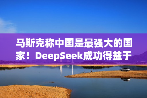 马斯克称中国是最强大的国家！DeepSeek成功得益于中国人才