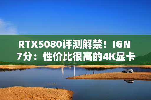 RTX5080评测解禁！IGN 7分：性价比很高的4K显卡！