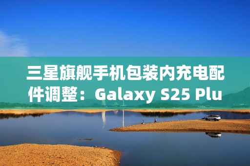 三星旗舰手机包装内充电配件调整：Galaxy S25 Plus/Ultra首次配备45W充电线