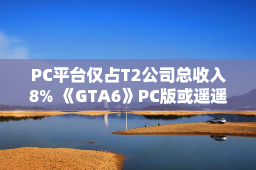 PC平台仅占T2公司总收入8% 《GTA6》PC版或遥遥无期