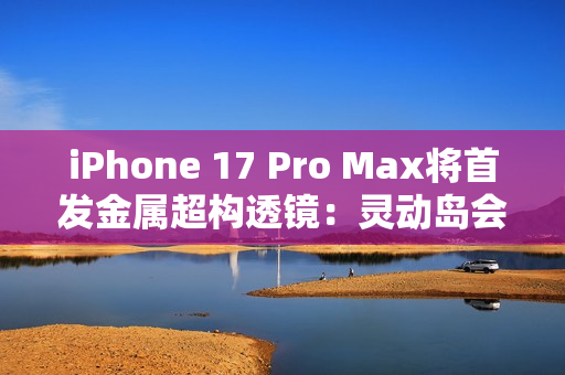 iPhone 17 Pro Max将首发金属超构透镜：灵动岛会变小