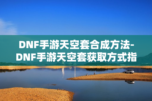 DNF手游天空套合成方法-DNF手游天空套获取方式指南
