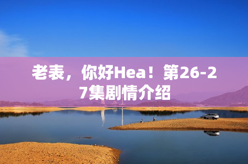 老表，你好Hea！第26-27集剧情介绍