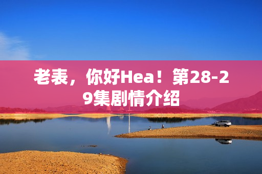 老表，你好Hea！第28-29集剧情介绍