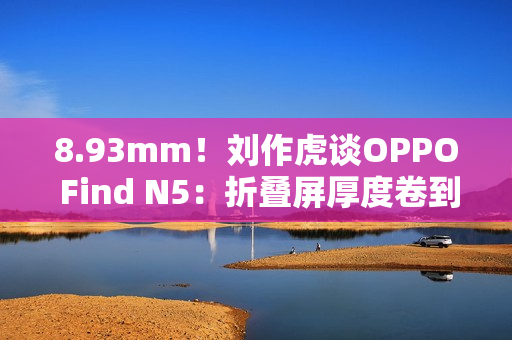 8.93mm！刘作虎谈OPPO Find N5：折叠屏厚度卷到极限了